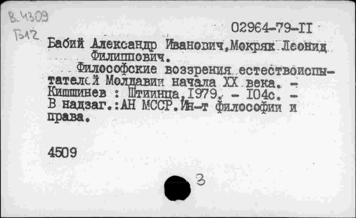 ﻿%моэ
02964-79-11
Бабий Александр Иванович,Мокряк Леонид Филиппович.
Философские воззрения естествоиспы тателсй Молдавии начала XX века. -Кишшинев : Штиинца. 1979.- - 104с. -В надзаг.:АН МССР.Йя-т философии и права.
НИШ1
4509